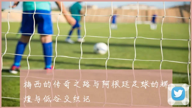 梅西的传奇之路与阿根廷足球的辉煌与低谷交织记