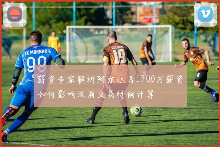 薪资专家解析阿尔达马1700万薪资如何影响浓眉交易特例计算