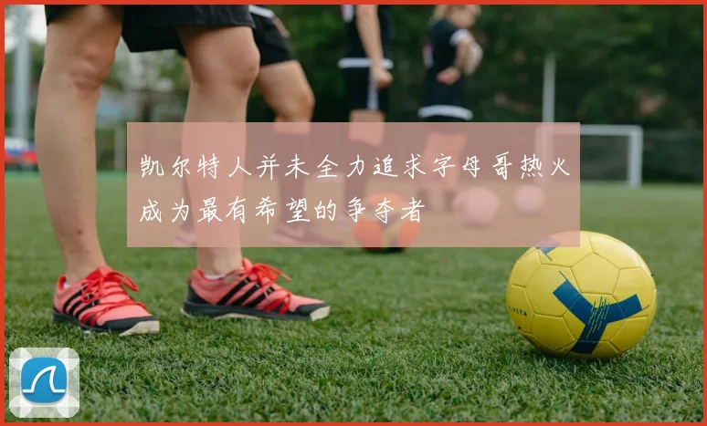 凯尔特人并未全力追求字母哥热火成为最有希望的争夺者