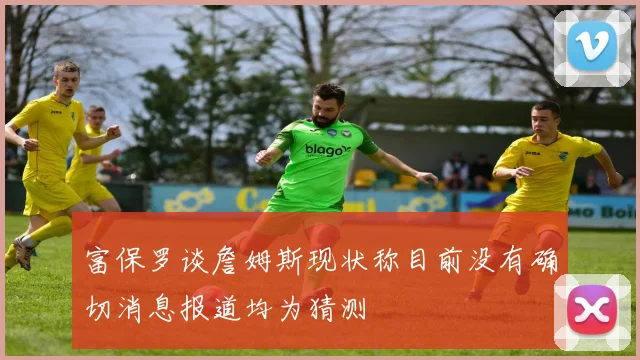 富保罗谈詹姆斯现状称目前没有确切消息报道均为猜测