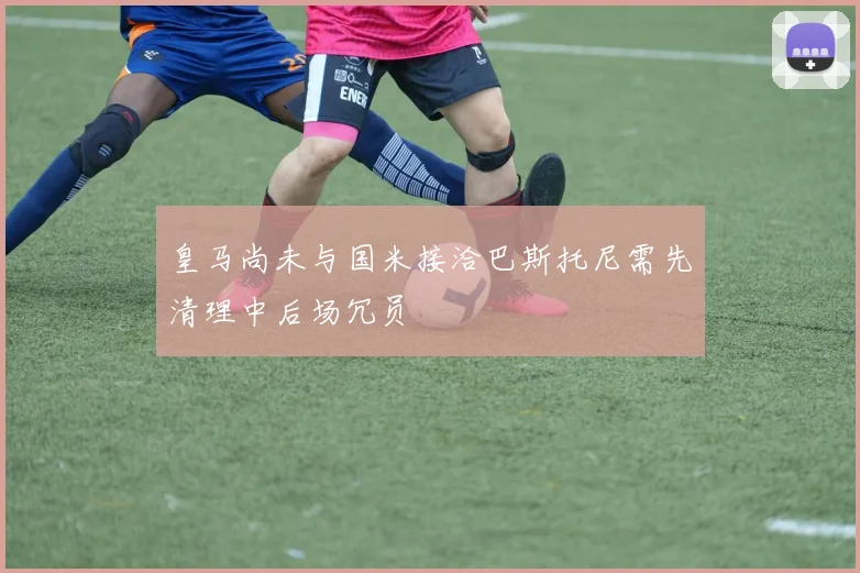 皇马尚未与国米接洽巴斯托尼需先清理中后场冗员
