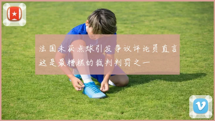 法国未获点球引发争议评论员直言这是最糟糕的裁判判罚之一