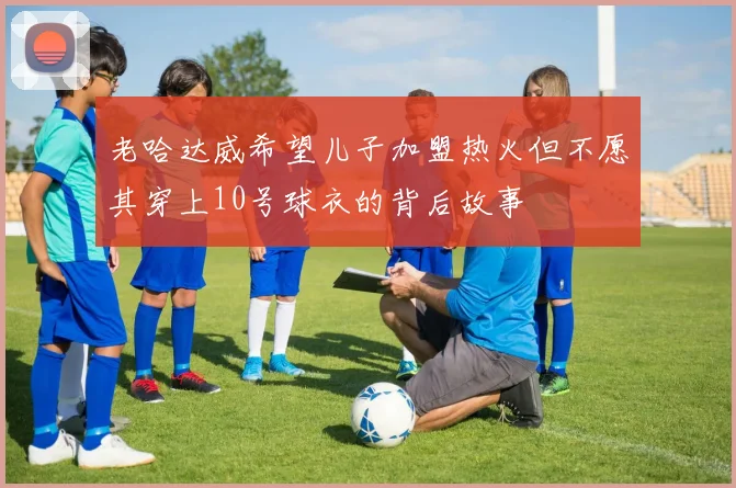 老哈达威希望儿子加盟热火但不愿其穿上10号球衣的背后故事