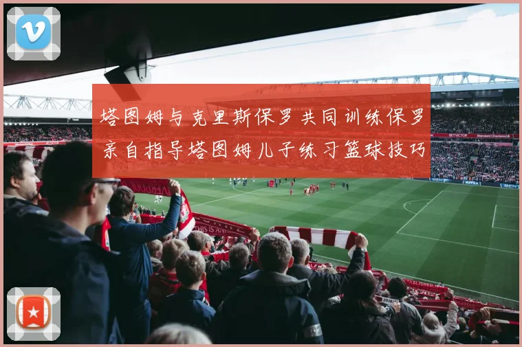 塔图姆与克里斯保罗共同训练保罗亲自指导塔图姆儿子练习篮球技巧