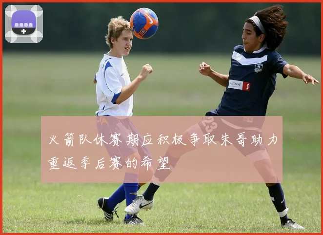 火箭队休赛期应积极争取朱哥助力重返季后赛的希望
