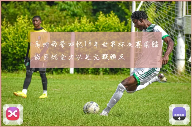 乌姆蒂蒂回忆18年世界杯决赛前膝伤困扰全力以赴无暇顾及