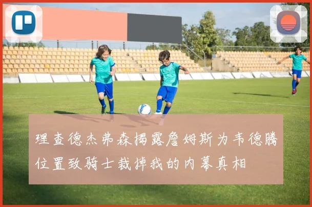 理查德杰弗森揭露詹姆斯为韦德腾位置致骑士裁掉我的内幕真相