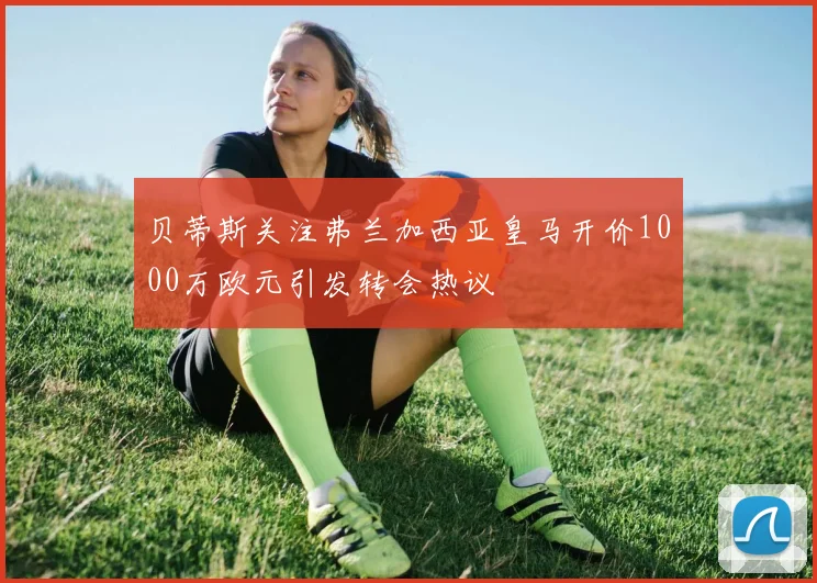 贝蒂斯关注弗兰加西亚皇马开价1000万欧元引发转会热议