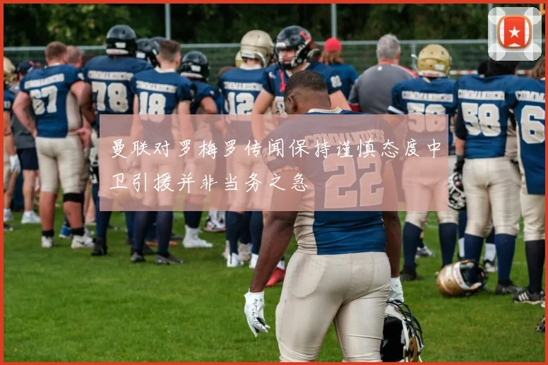 曼联对罗梅罗传闻保持谨慎态度中卫引援并非当务之急