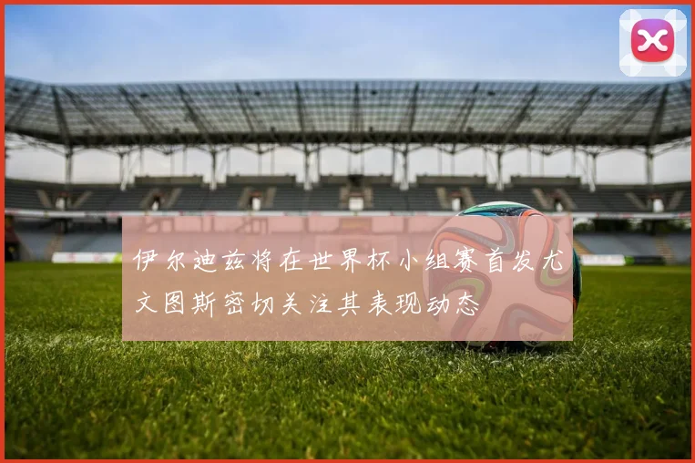 伊尔迪兹将在世界杯小组赛首发尤文图斯密切关注其表现动态