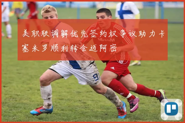 美职联调解优先签约权争议助力卡塞米罗顺利转会迈阿密