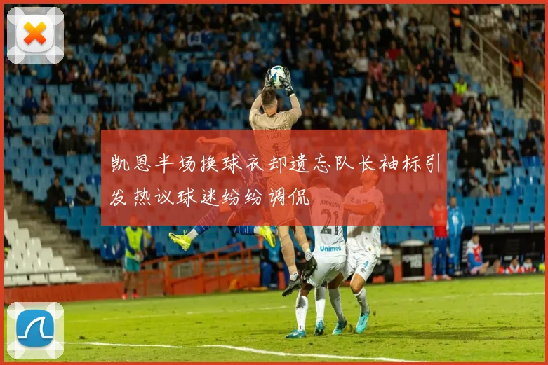 凯恩半场换球衣却遗忘队长袖标引发热议球迷纷纷调侃