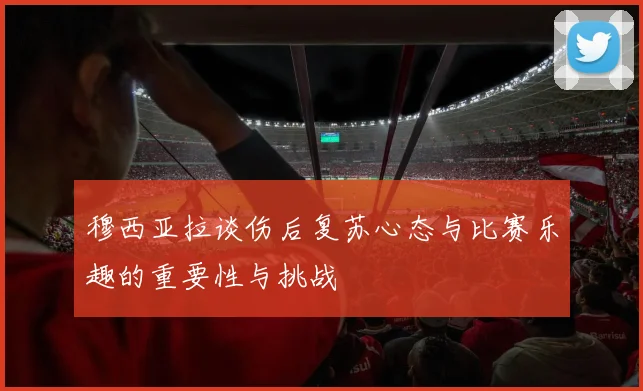 穆西亚拉谈伤后复苏心态与比赛乐趣的重要性与挑战